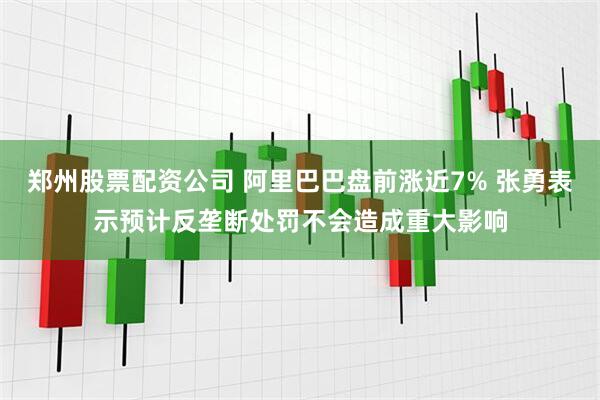 郑州股票配资公司 阿里巴巴盘前涨近7% 张勇表示预计反垄断处罚不会造成重大影响