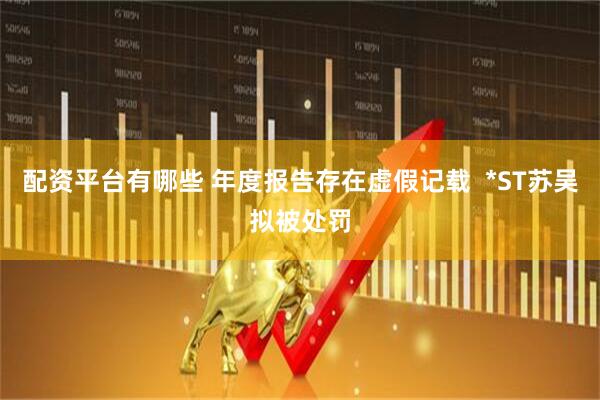 配资平台有哪些 年度报告存在虚假记载  *ST苏吴拟被处罚