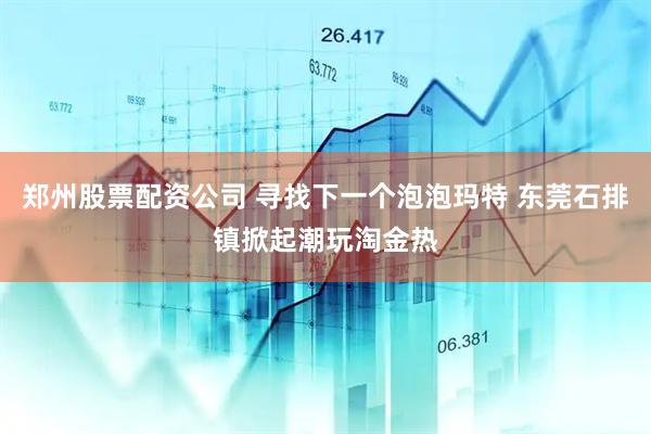 郑州股票配资公司 寻找下一个泡泡玛特 东莞石排镇掀起潮玩淘金热