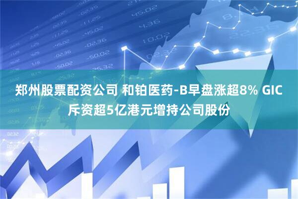 郑州股票配资公司 和铂医药-B早盘涨超8% GIC斥资超5亿港元增持公司股份