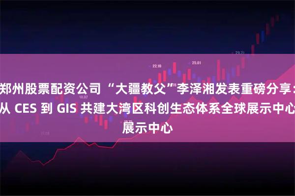 郑州股票配资公司 “大疆教父”李泽湘发表重磅分享：从 CES 到 GIS 共建大湾区科创生态体系全球展示中心