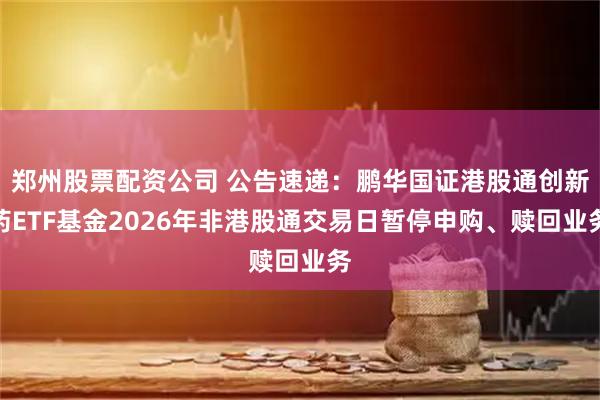 郑州股票配资公司 公告速递：鹏华国证港股通创新药ETF基金2026年非港股通交易日暂停申购、赎回业务