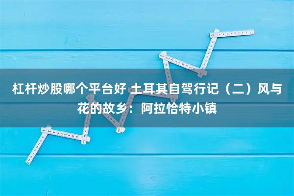 杠杆炒股哪个平台好 土耳其自驾行记（二）风与花的故乡：阿拉恰特小镇