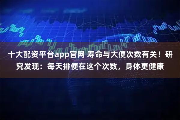 十大配资平台app官网 寿命与大便次数有关！研究发现：每天排便在这个次数，身体更健康