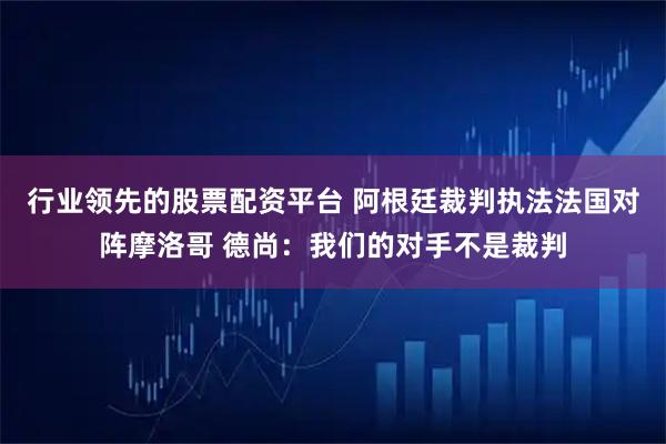 行业领先的股票配资平台 阿根廷裁判执法法国对阵摩洛哥 德尚：我们的对手不是裁判
