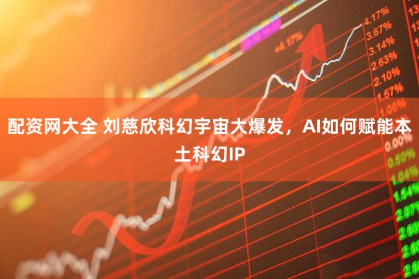 配资网大全 刘慈欣科幻宇宙大爆发，AI如何赋能本土科幻IP
