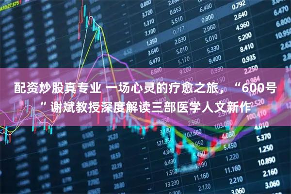 配资炒股真专业 一场心灵的疗愈之旅，“600号”谢斌教授深度解读三部医学人文新作