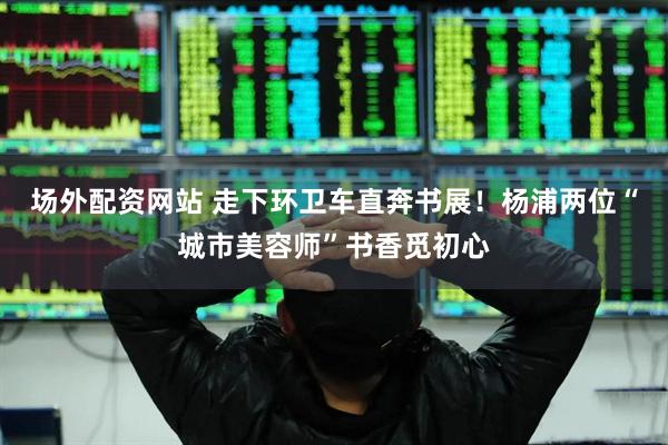 场外配资网站 走下环卫车直奔书展！杨浦两位“城市美容师”书香觅初心